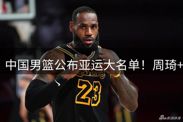 中国男篮公布亚运大名单！周琦+杨瀚森落选，上届爆冷不敌菲律宾