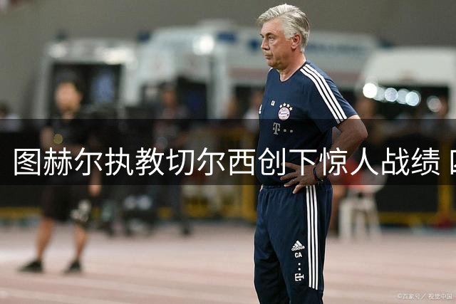 图赫尔执教切尔西创下惊人战绩 四个月完成多项里程碑