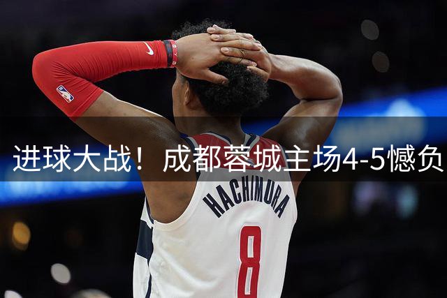 进球大战！成都蓉城主场4-5憾负上海申花