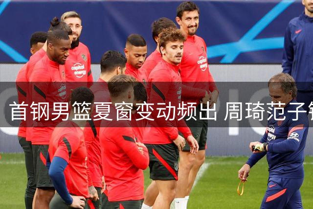首钢男篮夏窗变动频出 周琦范子铭方硕各奔前程